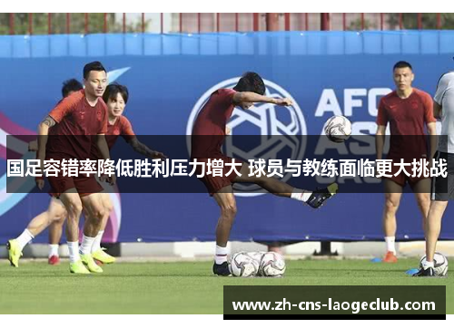 国足容错率降低胜利压力增大 球员与教练面临更大挑战