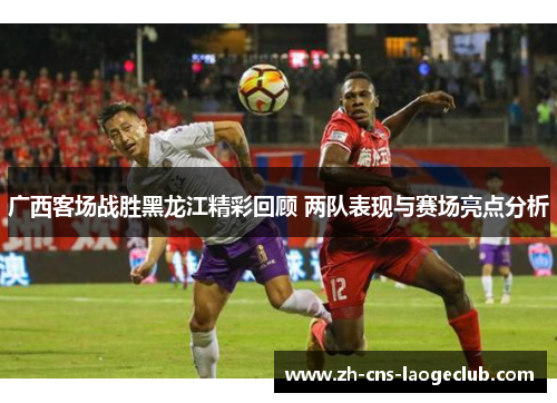 广西客场战胜黑龙江精彩回顾 两队表现与赛场亮点分析