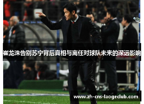 崔龙洙告别苏宁背后真相与离任对球队未来的深远影响