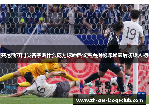 突尼斯守门员名字叫什么成为球迷热议焦点揭秘球场最后防线人物