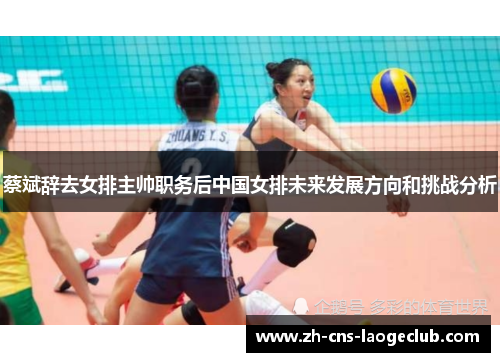 蔡斌辞去女排主帅职务后中国女排未来发展方向和挑战分析