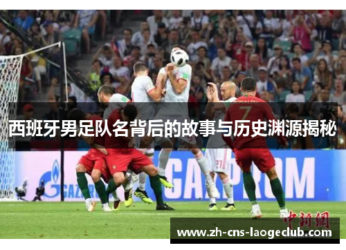 西班牙男足队名背后的故事与历史渊源揭秘