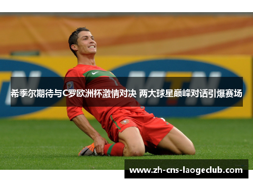 希季尔期待与C罗欧洲杯激情对决 两大球星巅峰对话引爆赛场