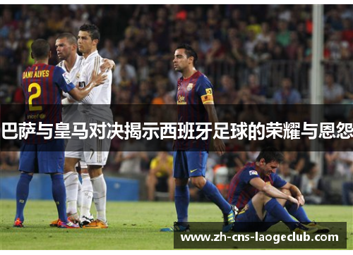 巴萨与皇马对决揭示西班牙足球的荣耀与恩怨