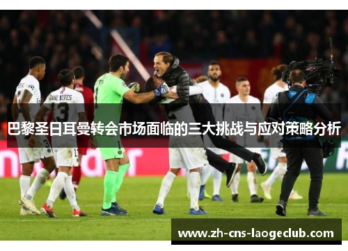 巴黎圣日耳曼转会市场面临的三大挑战与应对策略分析