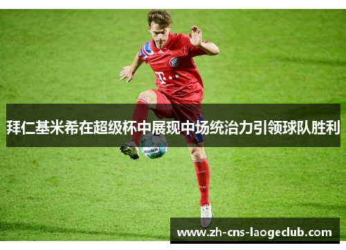 拜仁基米希在超级杯中展现中场统治力引领球队胜利