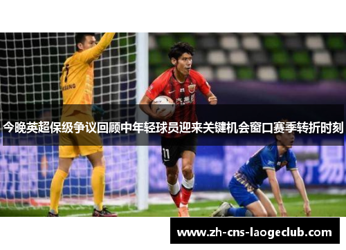 今晚英超保级争议回顾中年轻球员迎来关键机会窗口赛季转折时刻
