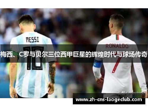梅西、C罗与贝尔三位西甲巨星的辉煌时代与球场传奇