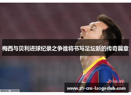 梅西与贝利进球纪录之争谁将书写足坛新的传奇篇章 梅西与贝利进球纪录之争谁将书写足坛新的传奇篇章