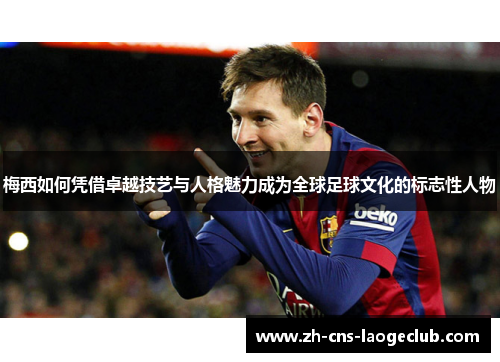 梅西如何凭借卓越技艺与人格魅力成为全球足球文化的标志性人物