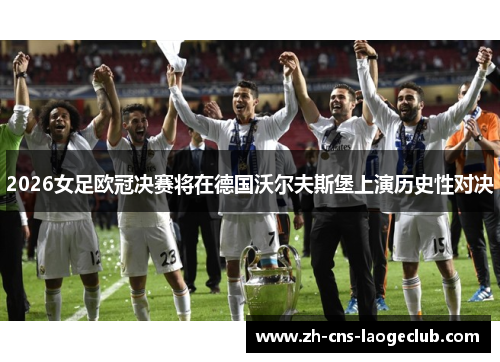 2026女足欧冠决赛将在德国沃尔夫斯堡上演历史性对决