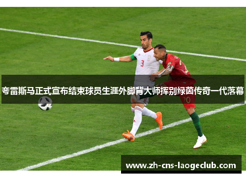 夸雷斯马正式宣布结束球员生涯外脚背大师挥别绿茵传奇一代落幕