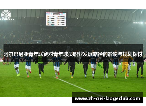 阿尔巴尼亚青年联赛对青年球员职业发展路径的影响与规划探讨 阿尔巴尼亚青年联赛对青年球员职业发展路径的影响与规划探讨